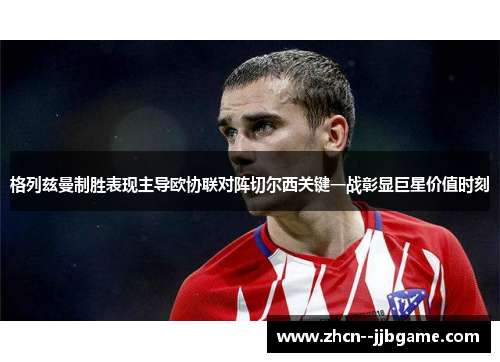 格列兹曼制胜表现主导欧协联对阵切尔西关键一战彰显巨星价值时刻