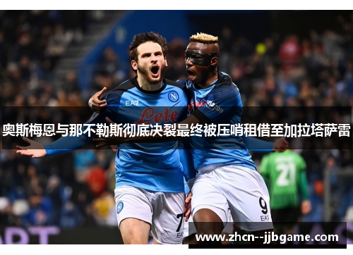 奥斯梅恩与那不勒斯彻底决裂最终被压哨租借至加拉塔萨雷 奥斯梅恩与那不勒斯彻底决裂最终被压哨租借至加拉塔萨雷