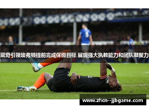 戴奇引领埃弗顿提前完成保级目标 展现强大执教能力和团队凝聚力